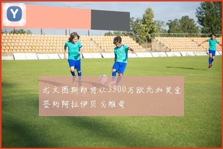 尤文图斯即将以3500万欧元加奖金签约阿拉伊贝戈维奇