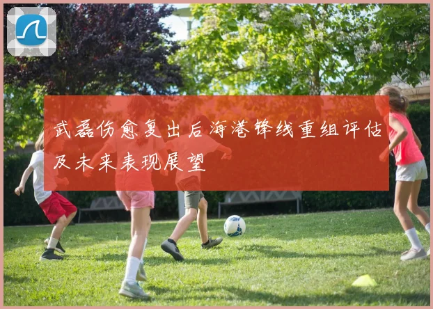 武磊伤愈复出后海港锋线重组评估及未来表现展望