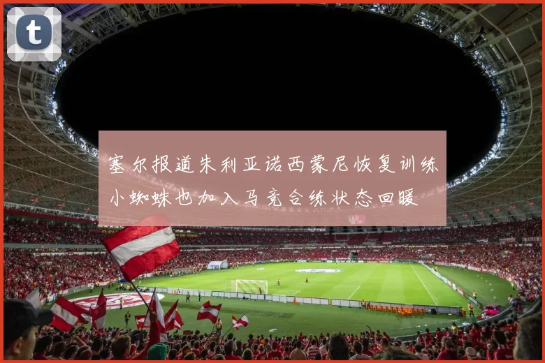塞尔报道朱利亚诺西蒙尼恢复训练小蜘蛛也加入马竞合练状态回暖