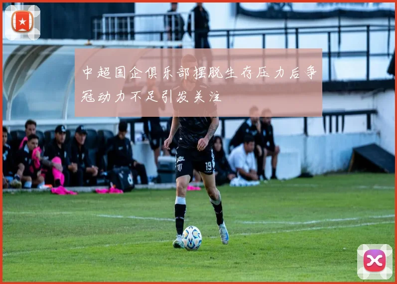 中超国企俱乐部摆脱生存压力后争冠动力不足引发关注
