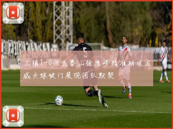 三镇1-0领先泰山徐浩峰精准助攻龙威头球破门展现团队默契
