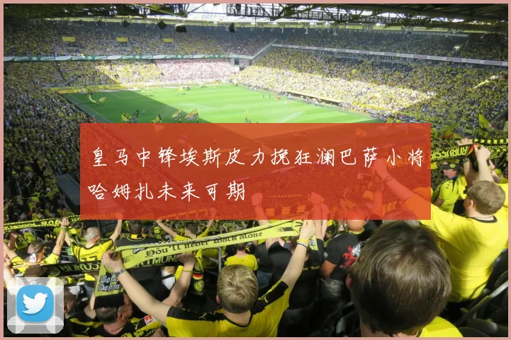皇马中锋埃斯皮力挽狂澜巴萨小将哈姆扎未来可期