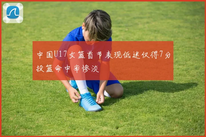 中国U17女篮首节表现低迷仅得7分投篮命中率惨淡