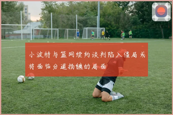 小波特与篮网续约谈判陷入僵局或将面临分道扬镳的局面