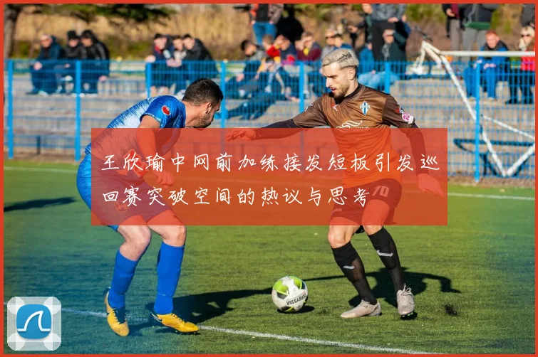 王欣瑜中网前加练接发短板引发巡回赛突破空间的热议与思考
