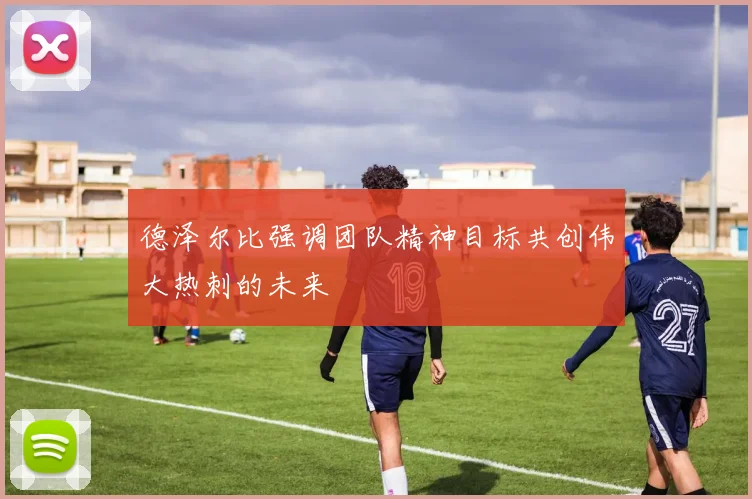 德泽尔比强调团队精神目标共创伟大热刺的未来
