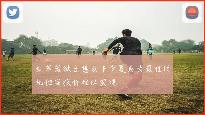 红军若欲出售麦卡今夏或为最佳时机但高报价难以实现