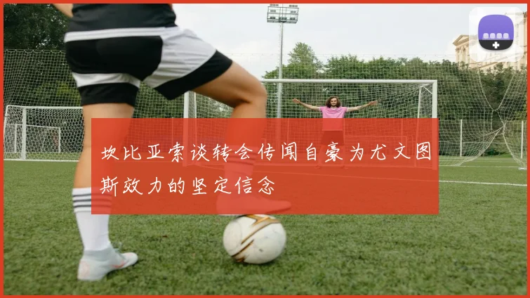 坎比亚索谈转会传闻自豪为尤文图斯效力的坚定信念