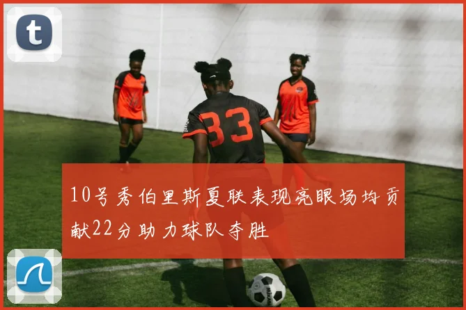 10号秀伯里斯夏联表现亮眼场均贡献22分助力球队夺胜