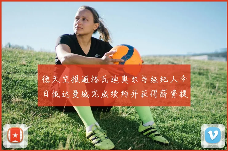 德天空报道格瓦迪奥尔与经纪人今日抵达曼城完成续约并获得薪资提升