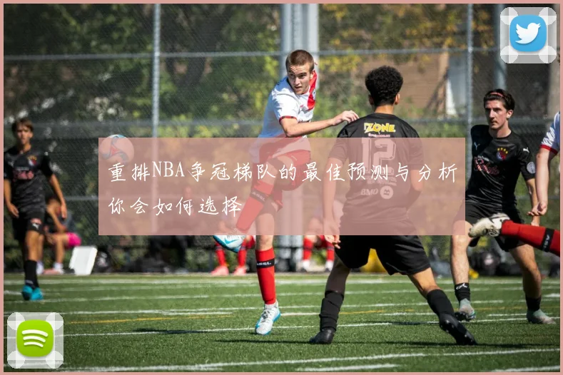 重排NBA争冠梯队的最佳预测与分析你会如何选择